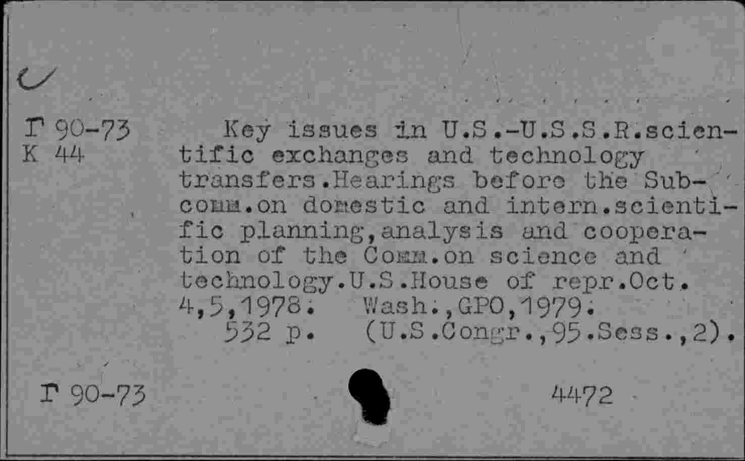 ﻿r 90-73
K 44
Key issues in U.S.-U.S.S.R.scien tific exchanges and. technology transfers.Hearings before the Sub-com.on domestic and intern.scienti fic planning,analysis and cooperation of the Com. on science and ' technology.U.S.House of repr.Oct. 4,5,197S. Wash.,GPO,1979.
532 p. (U.S.Congr.,95.Sess.,2)
r 90-73
4472